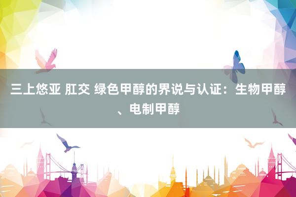 三上悠亚 肛交 绿色甲醇的界说与认证：生物甲醇、电制甲醇
