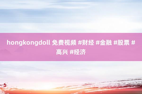 hongkongdoll 免费视频 #财经 #金融 #股票 #高兴 #经济