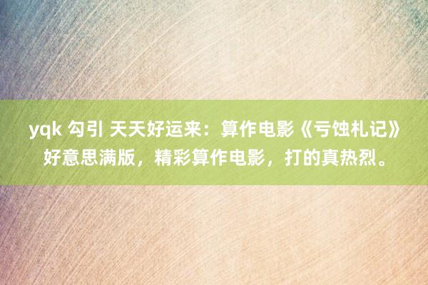 yqk 勾引 天天好运来：算作电影《亏蚀札记》好意思满版，精彩算作电影，打的真热烈。